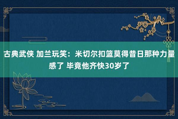 古典武侠 加兰玩笑：米切尔扣篮莫得昔日那种力量感了 毕竟他齐快30岁了