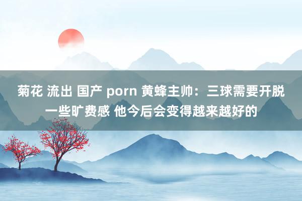 菊花 流出 国产 porn 黄蜂主帅：三球需要开脱一些旷费感 他今后会变得越来越好的