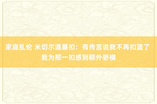 家庭乱伦 米切尔道暴扣：有传言说我不再扣篮了 我为那一扣感到额外骄横