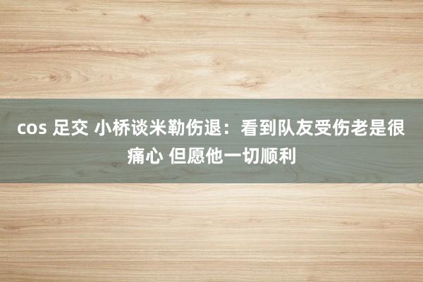 cos 足交 小桥谈米勒伤退：看到队友受伤老是很痛心 但愿他一切顺利