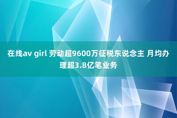 在线av girl 劳动超9600万征税东说念主 月均办理超3.8亿笔业务