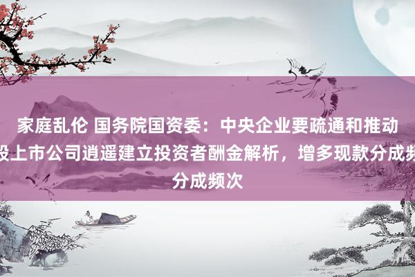 家庭乱伦 国务院国资委：中央企业要疏通和推动控股上市公司逍遥建立投资者酬金解析，增多现款分成频次