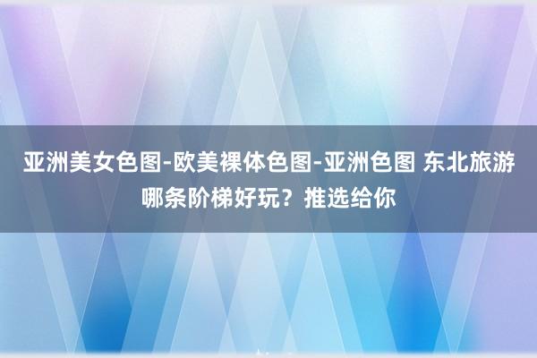 亚洲美女色图-欧美裸体色图-亚洲色图 东北旅游哪条阶梯好玩？推选给你