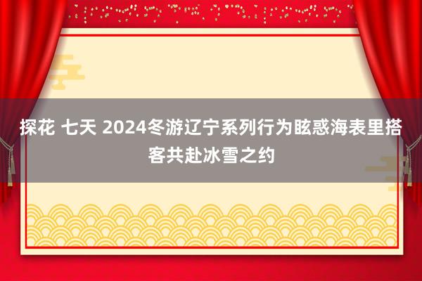 探花 七天 2024冬游辽宁系列行为眩惑海表里搭客共赴冰雪之约