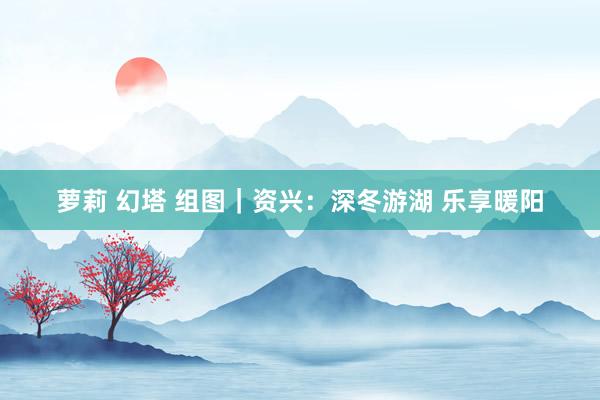 萝莉 幻塔 组图｜资兴：深冬游湖 乐享暖阳