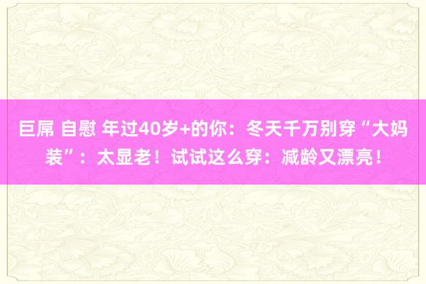 巨屌 自慰 年过40岁+的你：冬天千万别穿“大妈装”：太显老！试试这么穿：减龄又漂亮！