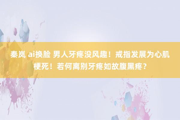 秦岚 ai换脸 男人牙疼没风趣！戒指发展为心肌梗死！若何离别牙疼如故腹黑疼？