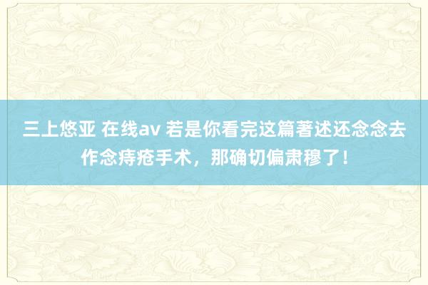 三上悠亚 在线av 若是你看完这篇著述还念念去作念痔疮手术，那确切偏肃穆了！