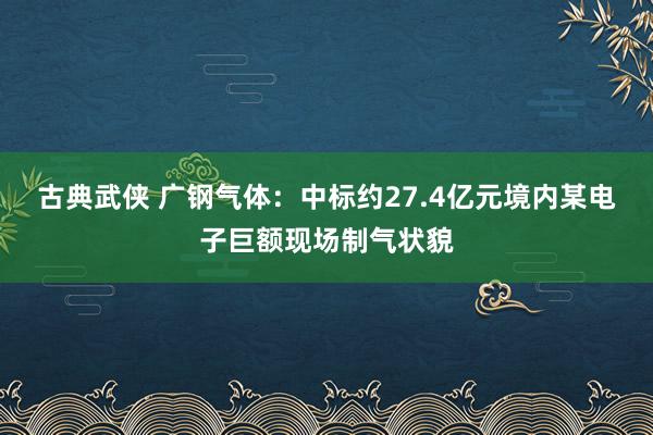 古典武侠 广钢气体：中标约27.4亿元境内某电子巨额现场制气状貌