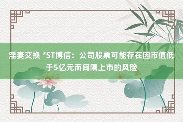 淫妻交换 *ST博信：公司股票可能存在因市值低于5亿元而间隔上市的风险