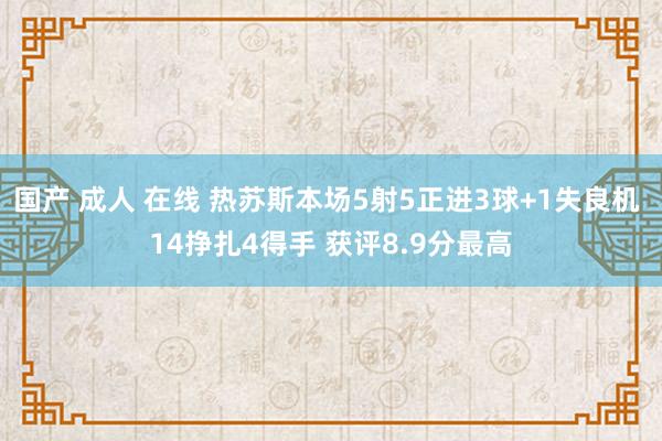 国产 成人 在线 热苏斯本场5射5正进3球+1失良机 14挣扎4得手 获评8.9分最高