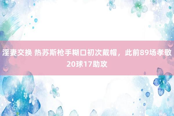 淫妻交换 热苏斯枪手糊口初次戴帽，此前89场孝敬20球17助攻