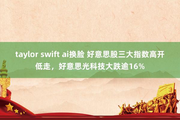 taylor swift ai换脸 好意思股三大指数高开低走，好意思光科技大跌逾16%