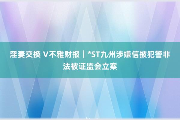 淫妻交换 V不雅财报｜*ST九州涉嫌信披犯警非法被证监会立案