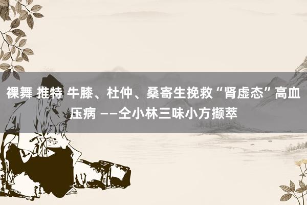 裸舞 推特 牛膝、杜仲、桑寄生挽救“肾虚态”高血压病 ——仝小林三味小方撷萃