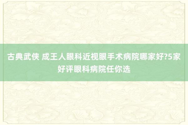 古典武侠 成王人眼科近视眼手术病院哪家好?5家好评眼科病院任你选