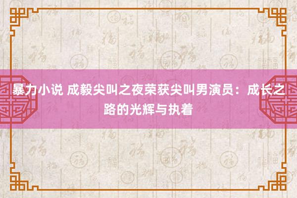 暴力小说 成毅尖叫之夜荣获尖叫男演员：成长之路的光辉与执着