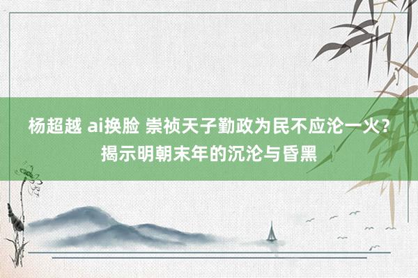 杨超越 ai换脸 崇祯天子勤政为民不应沦一火？揭示明朝末年的沉沦与昏黑