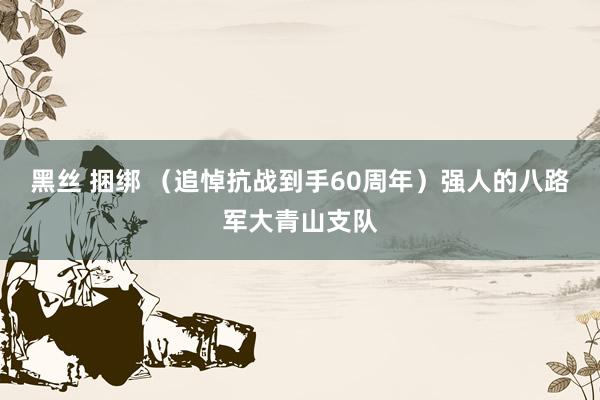 黑丝 捆绑 （追悼抗战到手60周年）强人的八路军大青山支队