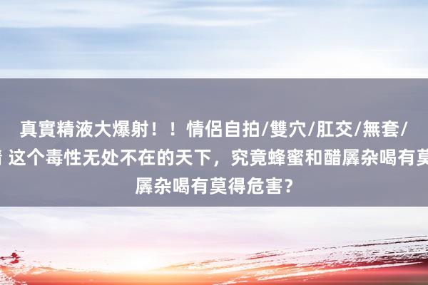 真實精液大爆射！！情侶自拍/雙穴/肛交/無套/大量噴精 这个毒性无处不在的天下，究竟蜂蜜和醋羼杂喝有莫得危害？