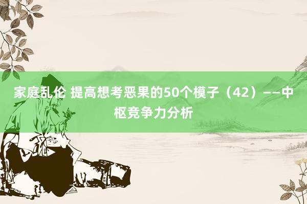 家庭乱伦 提高想考恶果的50个模子（42）——中枢竞争力分析