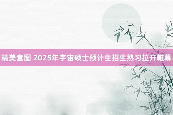 精美套图 2025年宇宙硕士预计生招生熟习拉开帷幕