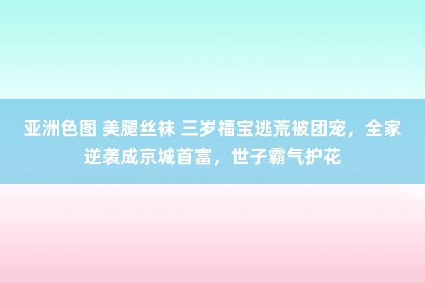 亚洲色图 美腿丝袜 三岁福宝逃荒被团宠，全家逆袭成京城首富，世子霸气护花