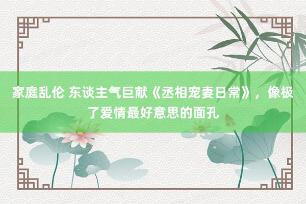 家庭乱伦 东谈主气巨献《丞相宠妻日常》，像极了爱情最好意思的面孔