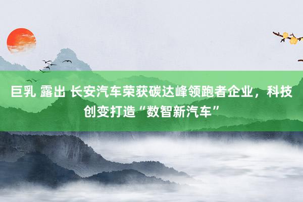 巨乳 露出 长安汽车荣获碳达峰领跑者企业，科技创变打造“数智新汽车”