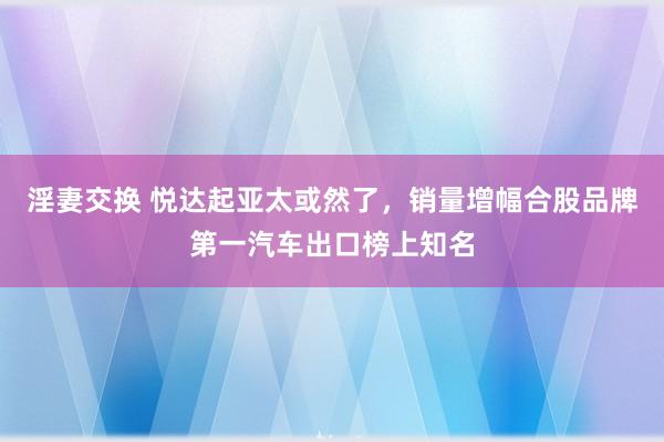 淫妻交换 悦达起亚太或然了，销量增幅合股品牌第一汽车出口榜上知名