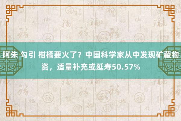 阿朱 勾引 柑橘要火了？中国科学家从中发现矿藏物资，适量补充或延寿50.57%