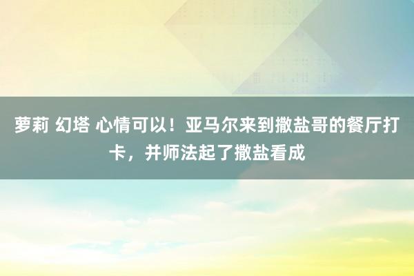 萝莉 幻塔 心情可以！亚马尔来到撒盐哥的餐厅打卡，并师法起了撒盐看成