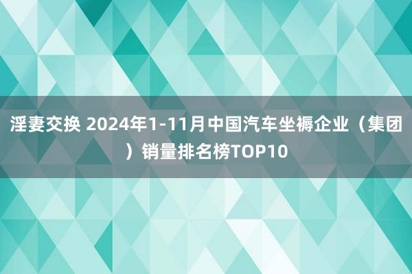 淫妻交换 2024年1-11月中国汽车坐褥企业（集团）销量排名榜TOP10