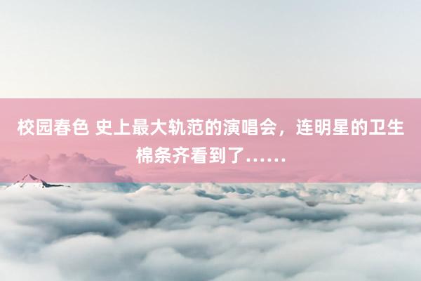 校园春色 史上最大轨范的演唱会，连明星的卫生棉条齐看到了……