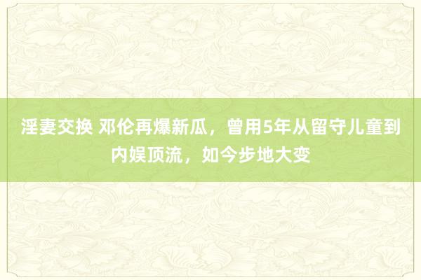 淫妻交换 邓伦再爆新瓜，曾用5年从留守儿童到内娱顶流，如今步地大变