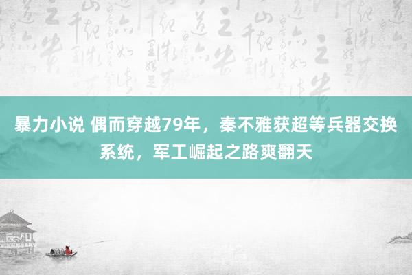 暴力小说 偶而穿越79年，秦不雅获超等兵器交换系统，军工崛起之路爽翻天