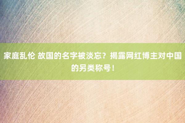 家庭乱伦 故国的名字被淡忘？揭露网红博主对中国的另类称号！