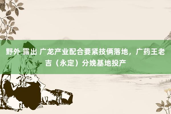 野外 露出 广龙产业配合要紧技俩落地，广药王老吉（永定）分娩基地投产