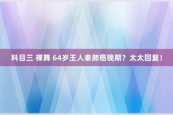 科目三 裸舞 64岁王人秦肺癌晚期？太太回复！