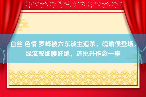 白丝 色情 罗峰被六东谈主追杀，魄瑜侯登场，绿流配细腰好绝，还挑升作念一事