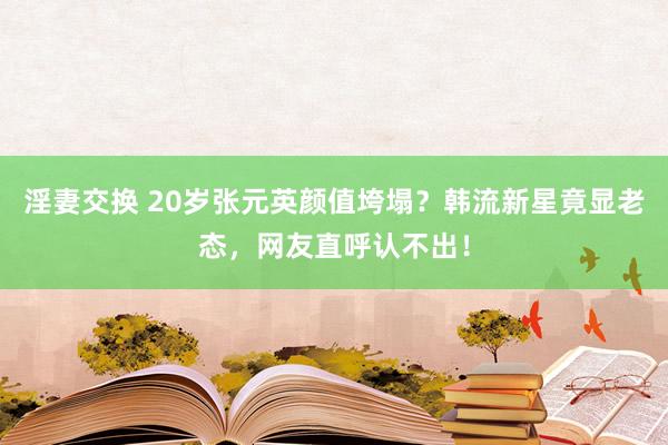 淫妻交换 20岁张元英颜值垮塌？韩流新星竟显老态，网友直呼认不出！