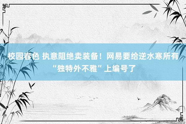 校园春色 执意阻绝卖装备！网易要给逆水寒所有“独特外不雅”上编号了