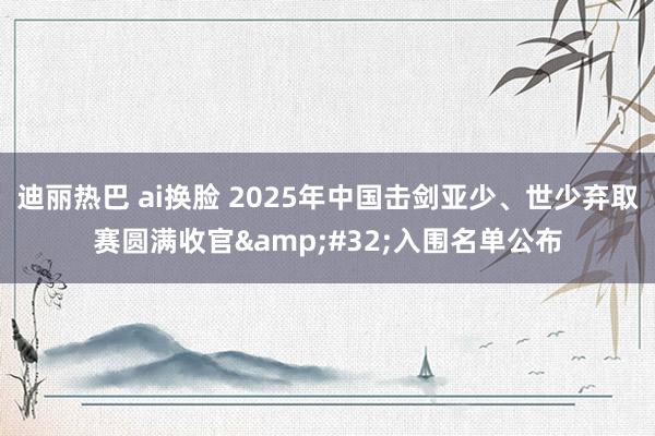 迪丽热巴 ai换脸 2025年中国击剑亚少、世少弃取赛圆满收官&#32;入围名单公布