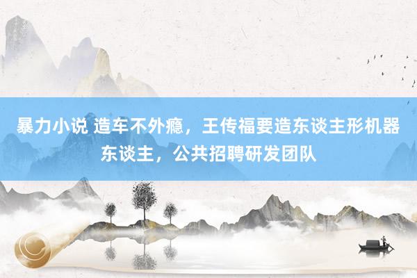 暴力小说 造车不外瘾，王传福要造东谈主形机器东谈主，公共招聘研发团队