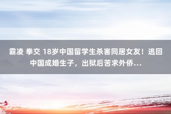 霸凌 拳交 18岁中国留学生杀害同居女友！逃回中国成婚生子，出狱后苦求外侨…