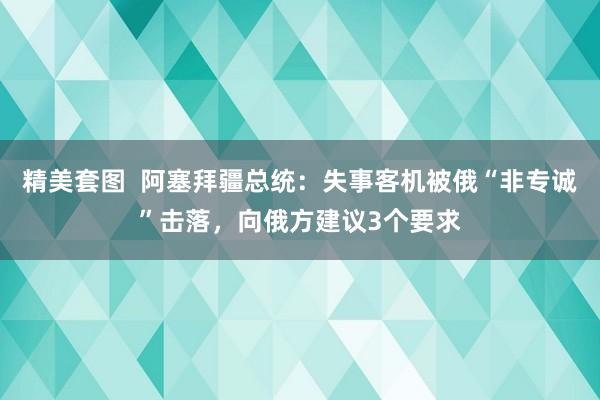 精美套图  阿塞拜疆总统：失事客机被俄“非专诚”击落，向俄方建议3个要求