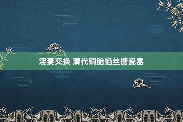 淫妻交换 清代铜胎掐丝搪瓷器