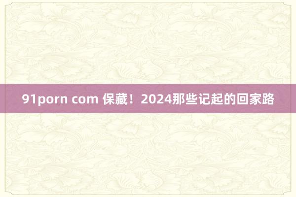 91porn com 保藏！2024那些记起的回家路