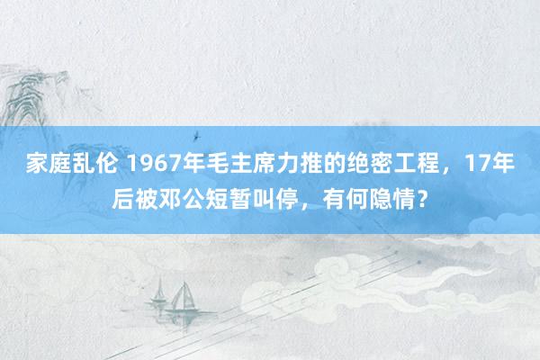 家庭乱伦 1967年毛主席力推的绝密工程，17年后被邓公短暂叫停，有何隐情？