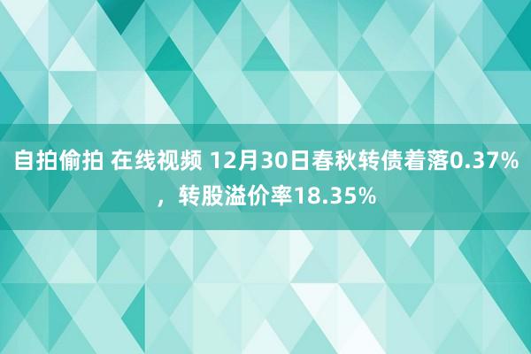 自拍偷拍 在线视频 12月30日春秋转债着落0.37%，转股溢价率18.35%